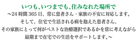 いつも、いつまでも、住みなれた場所で　24時間365日、常に患者さん・家族の不安に対応します。そして、住宅で生活される病を抱えた患者さん、その家族にとって何がベストな治療選択であるかを常に考えながら最期まで在宅での生活をサポートします。